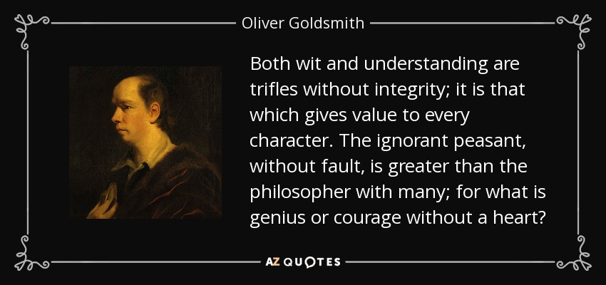 Both wit and understanding are trifles without integrity; it is that which gives value to every character. The ignorant peasant, without fault, is greater than the philosopher with many; for what is genius or courage without a heart? - Oliver Goldsmith