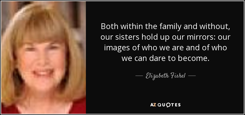 Both within the family and without, our sisters hold up our mirrors: our images of who we are and of who we can dare to become. - Elizabeth Fishel