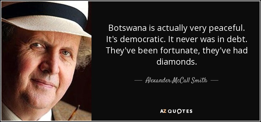 Botswana is actually very peaceful. It's democratic. It never was in debt. They've been fortunate, they've had diamonds. - Alexander McCall Smith