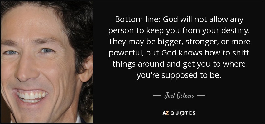 Bottom line: God will not allow any person to keep you from your destiny. They may be bigger, stronger, or more powerful, but God knows how to shift things around and get you to where you're supposed to be. - Joel Osteen
