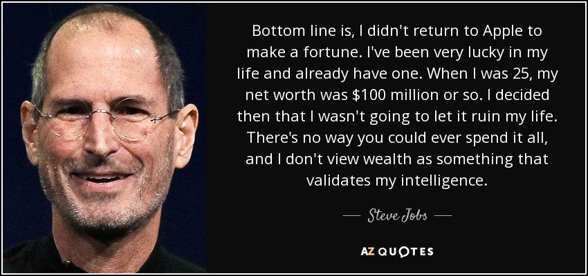 Bottom line is, I didn't return to Apple to make a fortune. I've been very lucky in my life and already have one. When I was 25, my net worth was $100 million or so. I decided then that I wasn't going to let it ruin my life. There's no way you could ever spend it all, and I don't view wealth as something that validates my intelligence. - Steve Jobs