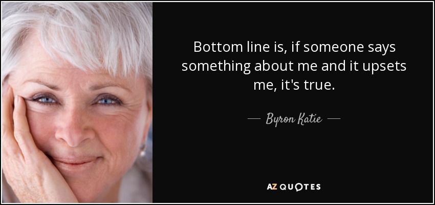 Bottom line is, if someone says something about me and it upsets me, it's true. - Byron Katie