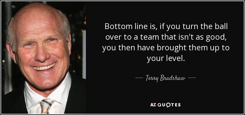 Bottom line is, if you turn the ball over to a team that isn't as good, you then have brought them up to your level. - Terry Bradshaw