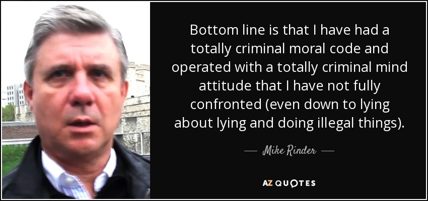 Bottom line is that I have had a totally criminal moral code and operated with a totally criminal mind attitude that I have not fully confronted (even down to lying about lying and doing illegal things). - Mike Rinder