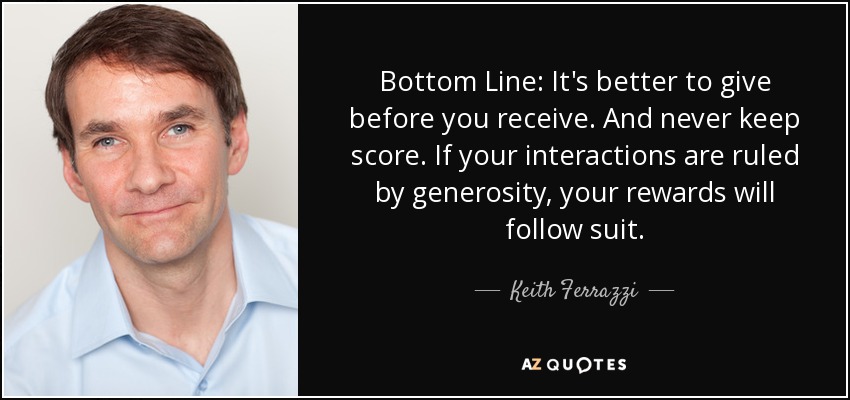Bottom Line: It's better to give before you receive. And never keep score. If your interactions are ruled by generosity, your rewards will follow suit. - Keith Ferrazzi