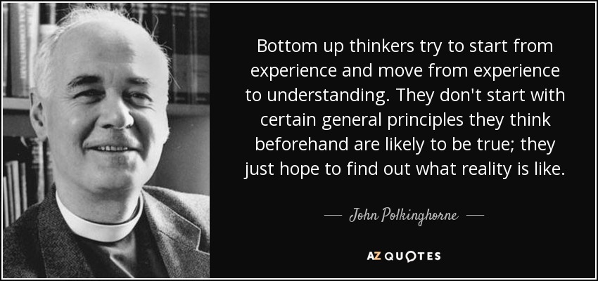 Bottom up thinkers try to start from experience and move from experience to understanding. They don't start with certain general principles they think beforehand are likely to be true; they just hope to find out what reality is like. - John Polkinghorne