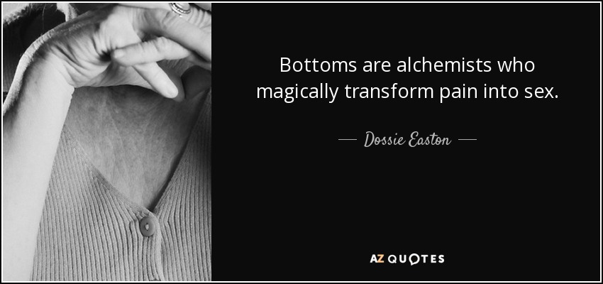Bottoms are alchemists who magically transform pain into sex. - Dossie Easton