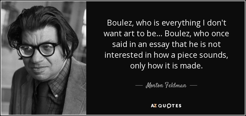 Boulez, who is everything I don't want art to be... Boulez, who once said in an essay that he is not interested in how a piece sounds, only how it is made. - Morton Feldman
