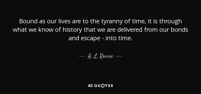 Bound as our lives are to the tyranny of time, it is through what we know of history that we are delivered from our bonds and escape - into time. - A. L. Rowse