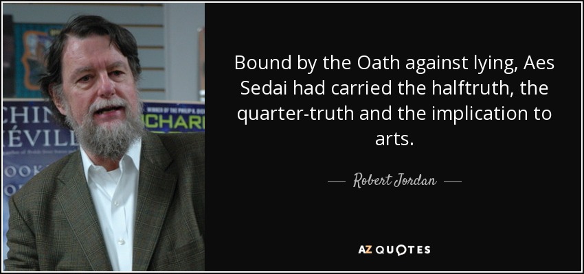 Bound by the Oath against lying, Aes Sedai had carried the halftruth, the quarter-truth and the implication to arts. - Robert Jordan