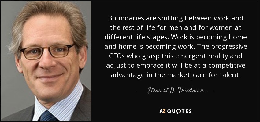 Boundaries are shifting between work and the rest of life for men and for women at different life stages. Work is becoming home and home is becoming work. The progressive CEOs who grasp this emergent reality and adjust to embrace it will be at a competitive advantage in the marketplace for talent. - Stewart D. Friedman