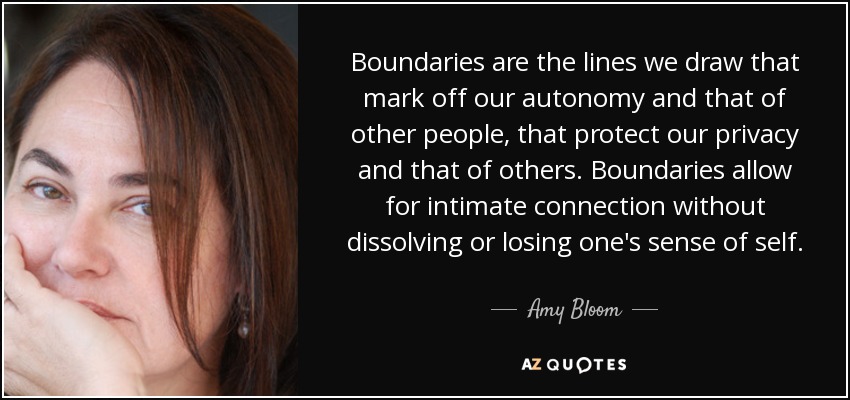 Boundaries are the lines we draw that mark off our autonomy and that of other people, that protect our privacy and that of others. Boundaries allow for intimate connection without dissolving or losing one's sense of self. - Amy Bloom