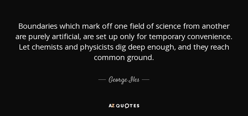 Boundaries which mark off one field of science from another are purely artificial, are set up only for temporary convenience. Let chemists and physicists dig deep enough, and they reach common ground. - George Iles