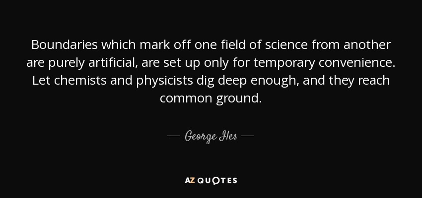 Boundaries which mark off one field of science from another are purely artificial, are set up only for temporary convenience. Let chemists and physicists dig deep enough, and they reach common ground. - George Iles