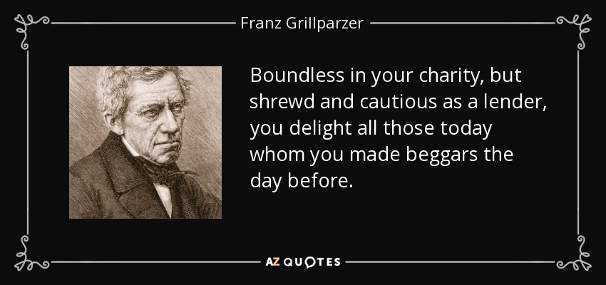 Boundless in your charity, but shrewd and cautious as a lender, you delight all those today whom you made beggars the day before. - Franz Grillparzer