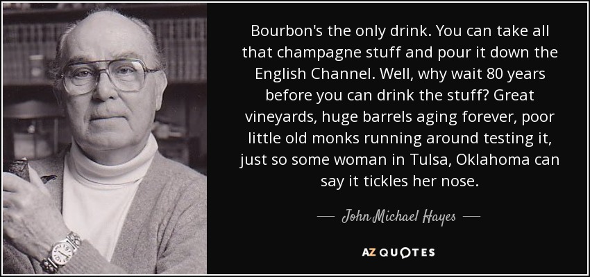 Bourbon's the only drink. You can take all that champagne stuff and pour it down the English Channel. Well, why wait 80 years before you can drink the stuff? Great vineyards, huge barrels aging forever, poor little old monks running around testing it, just so some woman in Tulsa, Oklahoma can say it tickles her nose. - John Michael Hayes