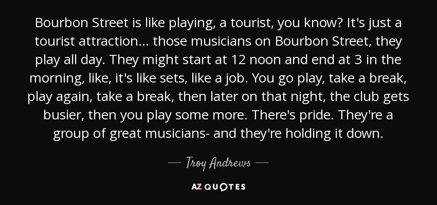 Bourbon Street is like playing, a tourist, you know? It's just a tourist attraction ... those musicians on Bourbon Street, they play all day. They might start at 12 noon and end at 3 in the morning, like, it's like sets, like a job. You go play, take a break, play again, take a break, then later on that night, the club gets busier, then you play some more. There's pride. They're a group of great musicians- and they're holding it down. - Troy Andrews