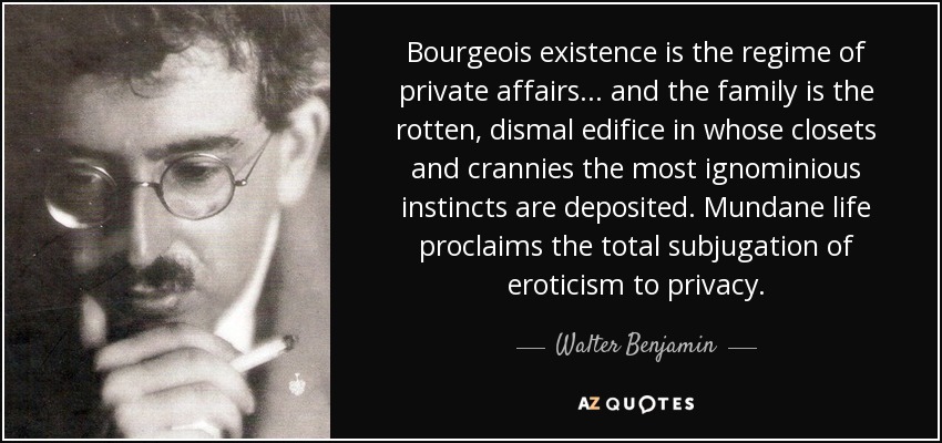 Bourgeois existence is the regime of private affairs . . . and the family is the rotten, dismal edifice in whose closets and crannies the most ignominious instincts are deposited. Mundane life proclaims the total subjugation of eroticism to privacy. - Walter Benjamin