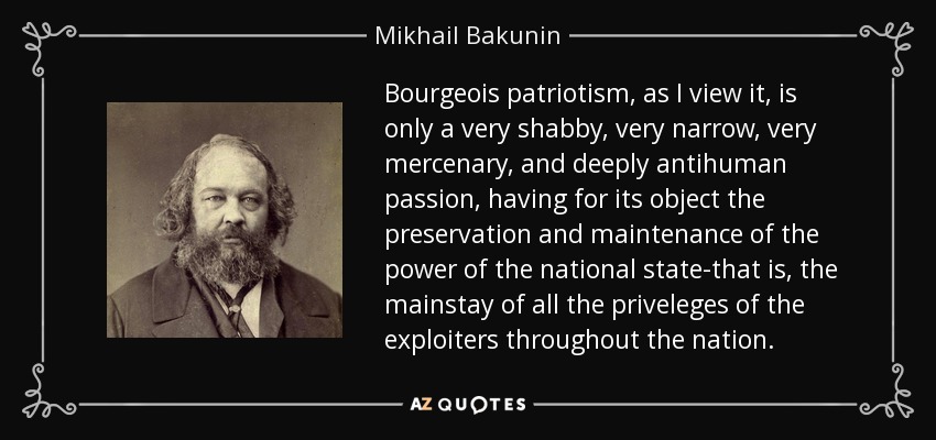 Bourgeois patriotism, as I view it, is only a very shabby, very narrow, very mercenary, and deeply antihuman passion, having for its object the preservation and maintenance of the power of the national state-that is, the mainstay of all the priveleges of the exploiters throughout the nation. - Mikhail Bakunin
