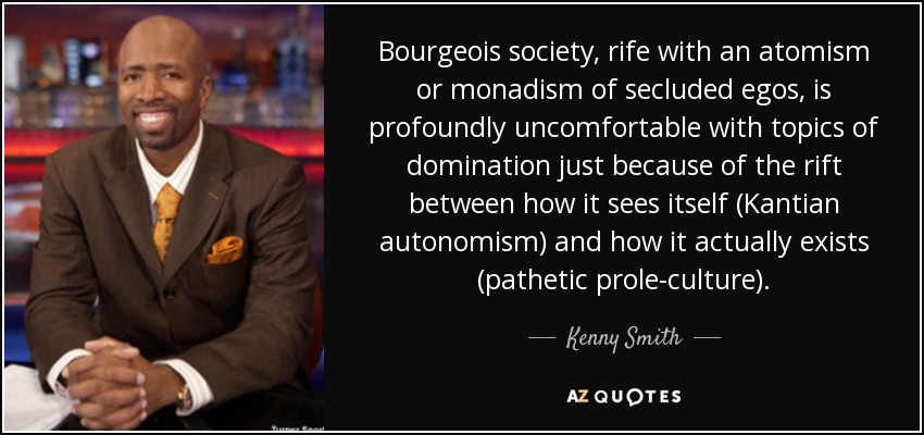 Bourgeois society, rife with an atomism or monadism of secluded egos, is profoundly uncomfortable with topics of domination just because of the rift between how it sees itself (Kantian autonomism) and how it actually exists (pathetic prole-culture). - Kenny Smith