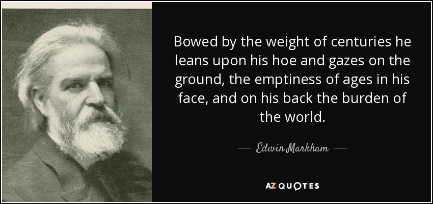 Bowed by the weight of centuries he leans upon his hoe and gazes on the ground, the emptiness of ages in his face, and on his back the burden of the world. - Edwin Markham