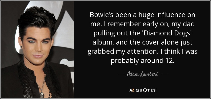Bowie's been a huge influence on me. I remember early on, my dad pulling out the 'Diamond Dogs' album, and the cover alone just grabbed my attention. I think I was probably around 12. - Adam Lambert