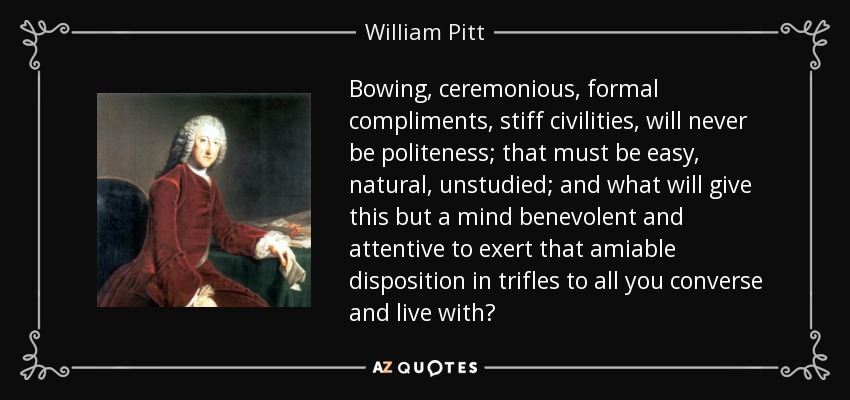 Bowing, ceremonious, formal compliments, stiff civilities, will never be politeness; that must be easy, natural, unstudied; and what will give this but a mind benevolent and attentive to exert that amiable disposition in trifles to all you converse and live with? - William Pitt, 1st Earl of Chatham
