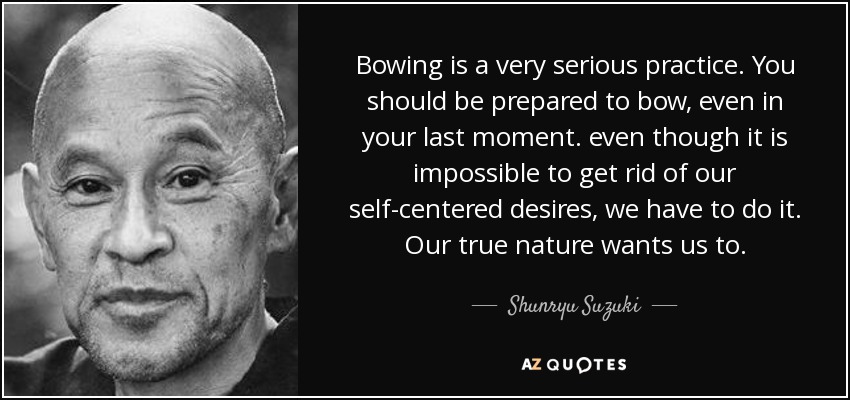 Bowing is a very serious practice. You should be prepared to bow, even in your last moment. even though it is impossible to get rid of our self-centered desires, we have to do it. Our true nature wants us to. - Shunryu Suzuki
