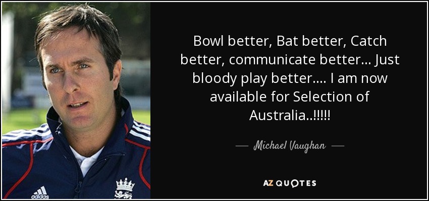 Bowl better, Bat better, Catch better, communicate better... Just bloody play better.... I am now available for Selection of Australia..!!!!! - Michael Vaughan