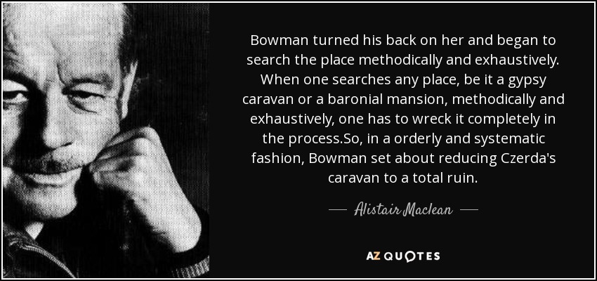 Bowman turned his back on her and began to search the place methodically and exhaustively. When one searches any place, be it a gypsy caravan or a baronial mansion, methodically and exhaustively, one has to wreck it completely in the process.So, in a orderly and systematic fashion, Bowman set about reducing Czerda's caravan to a total ruin. - Alistair Maclean