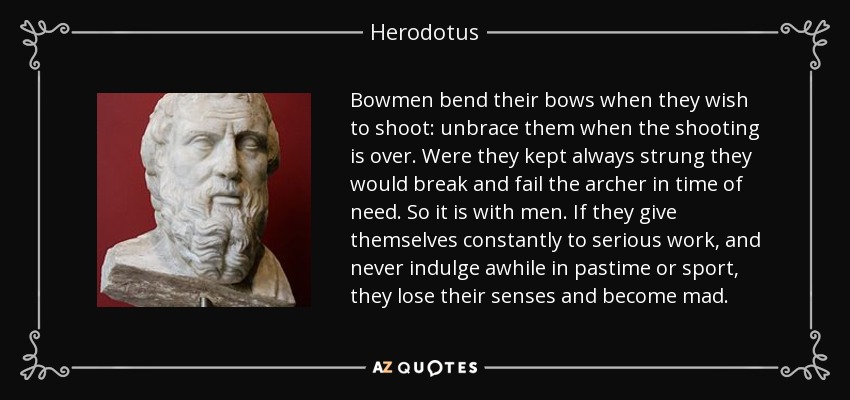 Bowmen bend their bows when they wish to shoot: unbrace them when the shooting is over. Were they kept always strung they would break and fail the archer in time of need. So it is with men. If they give themselves constantly to serious work, and never indulge awhile in pastime or sport, they lose their senses and become mad. - Herodotus