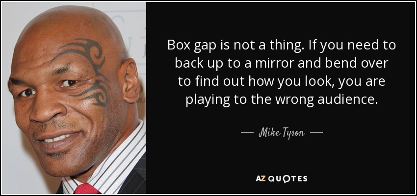 Box gap is not a thing. If you need to back up to a mirror and bend over to find out how you look, you are playing to the wrong audience. - Mike Tyson