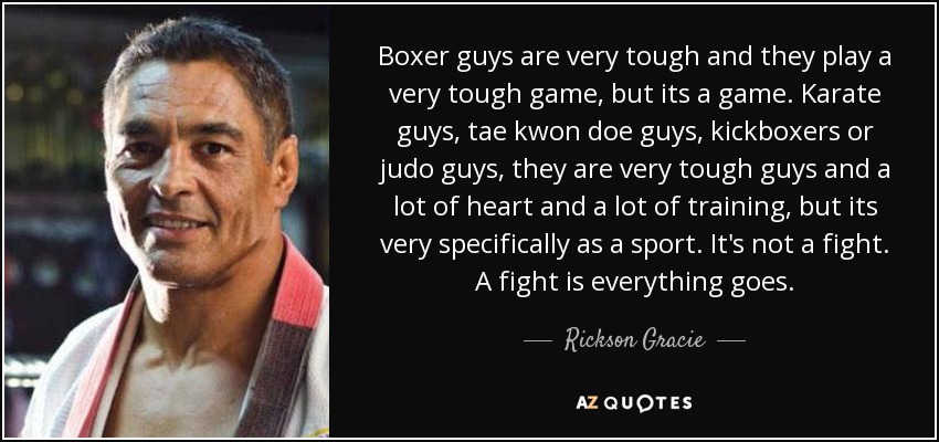 Boxer guys are very tough and they play a very tough game, but its a game. Karate guys, tae kwon doe guys, kickboxers or judo guys, they are very tough guys and a lot of heart and a lot of training, but its very specifically as a sport. It's not a fight. A fight is everything goes. - Rickson Gracie