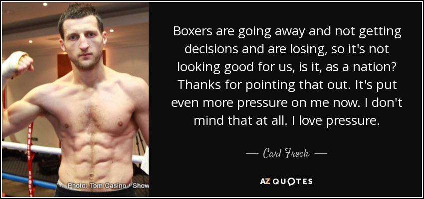 Boxers are going away and not getting decisions and are losing, so it's not looking good for us, is it, as a nation? Thanks for pointing that out. It's put even more pressure on me now. I don't mind that at all. I love pressure. - Carl Froch