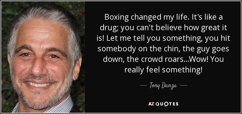 Boxing changed my life. It's like a drug; you can't believe how great it is! Let me tell you something, you hit somebody on the chin, the guy goes down, the crowd roars...Wow! You really feel something! - Tony Danza