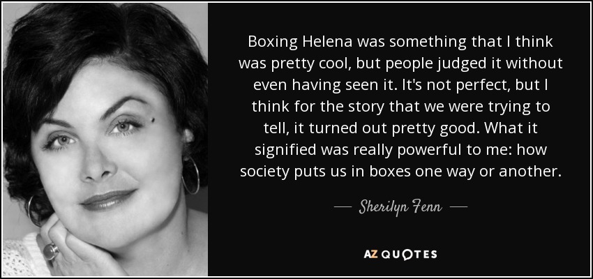 Boxing Helena was something that I think was pretty cool, but people judged it without even having seen it. It's not perfect, but I think for the story that we were trying to tell, it turned out pretty good. What it signified was really powerful to me: how society puts us in boxes one way or another. - Sherilyn Fenn