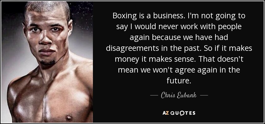 Boxing is a business. I'm not going to say I would never work with people again because we have had disagreements in the past. So if it makes money it makes sense. That doesn't mean we won't agree again in the future. - Chris Eubank, Jr.