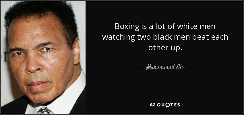 Boxing is a lot of white men watching two black men beat each other up. - Muhammad Ali