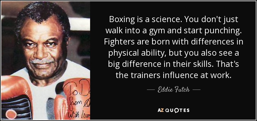 Boxing is a science. You don't just walk into a gym and start punching. Fighters are born with differences in physical ability, but you also see a big difference in their skills. That's the trainers influence at work. - Eddie Futch