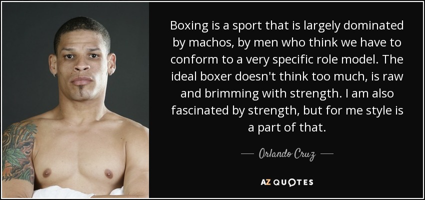 Boxing is a sport that is largely dominated by machos, by men who think we have to conform to a very specific role model. The ideal boxer doesn't think too much, is raw and brimming with strength. I am also fascinated by strength, but for me style is a part of that. - Orlando Cruz