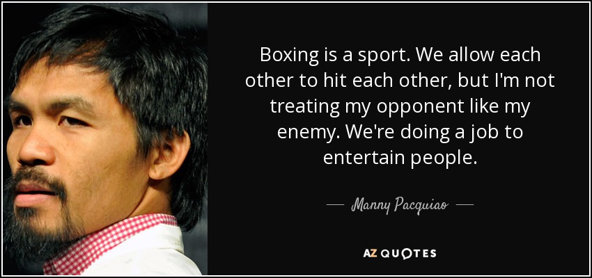 Boxing is a sport. We allow each other to hit each other, but I'm not treating my opponent like my enemy. We're doing a job to entertain people. - Manny Pacquiao