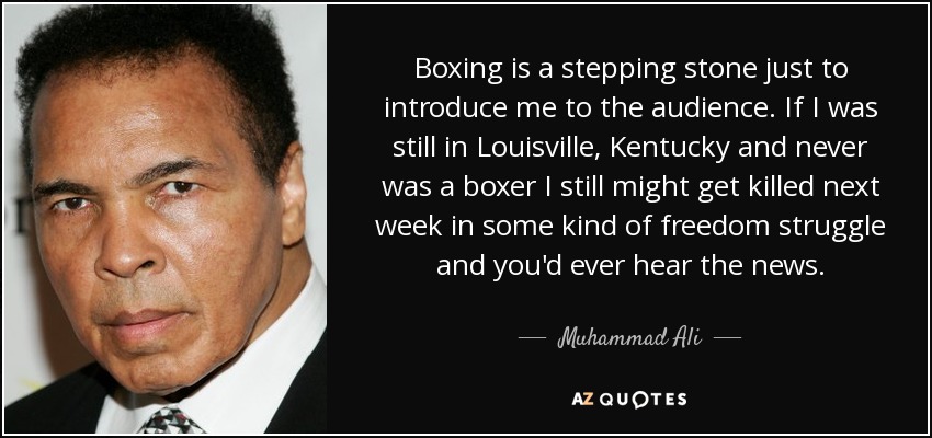 Boxing is a stepping stone just to introduce me to the audience. If I was still in Louisville, Kentucky and never was a boxer I still might get killed next week in some kind of freedom struggle and you'd ever hear the news. - Muhammad Ali