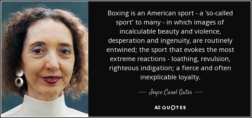 Boxing is an American sport - a 'so-called sport' to many - in which images of incalculable beauty and violence, desperation and ingenuity, are routinely entwined; the sport that evokes the most extreme reactions - loathing, revulsion, righteous indigation; a fierce and often inexplicable loyalty. - Joyce Carol Oates