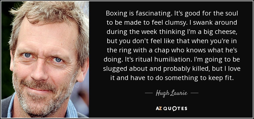 Boxing is fascinating. It's good for the soul to be made to feel clumsy. I swank around during the week thinking I'm a big cheese, but you don't feel like that when you're in the ring with a chap who knows what he's doing. It's ritual humiliation. I'm going to be slugged about and probably killed, but I love it and have to do something to keep fit. - Hugh Laurie