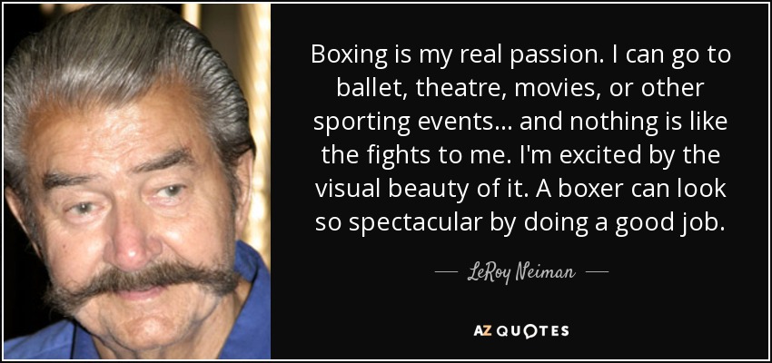 Boxing is my real passion. I can go to ballet, theatre, movies, or other sporting events... and nothing is like the fights to me. I'm excited by the visual beauty of it. A boxer can look so spectacular by doing a good job. - LeRoy Neiman