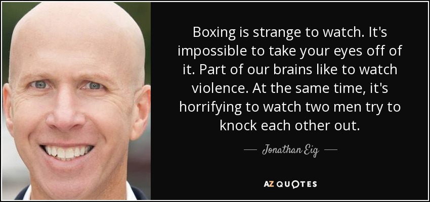 Boxing is strange to watch. It's impossible to take your eyes off of it. Part of our brains like to watch violence. At the same time, it's horrifying to watch two men try to knock each other out. - Jonathan Eig