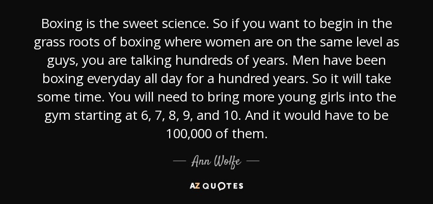 Boxing is the sweet science. So if you want to begin in the grass roots of boxing where women are on the same level as guys, you are talking hundreds of years. Men have been boxing everyday all day for a hundred years. So it will take some time. You will need to bring more young girls into the gym starting at 6, 7, 8, 9, and 10. And it would have to be 100,000 of them. - Ann Wolfe