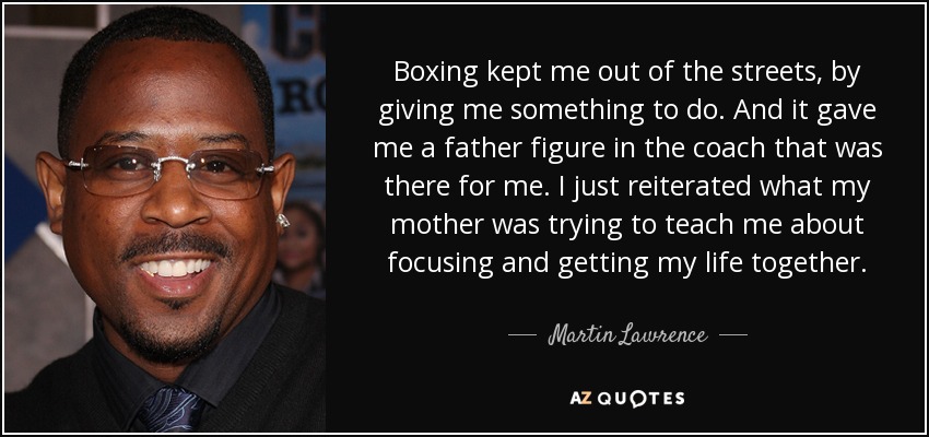 Boxing kept me out of the streets, by giving me something to do. And it gave me a father figure in the coach that was there for me. I just reiterated what my mother was trying to teach me about focusing and getting my life together. - Martin Lawrence