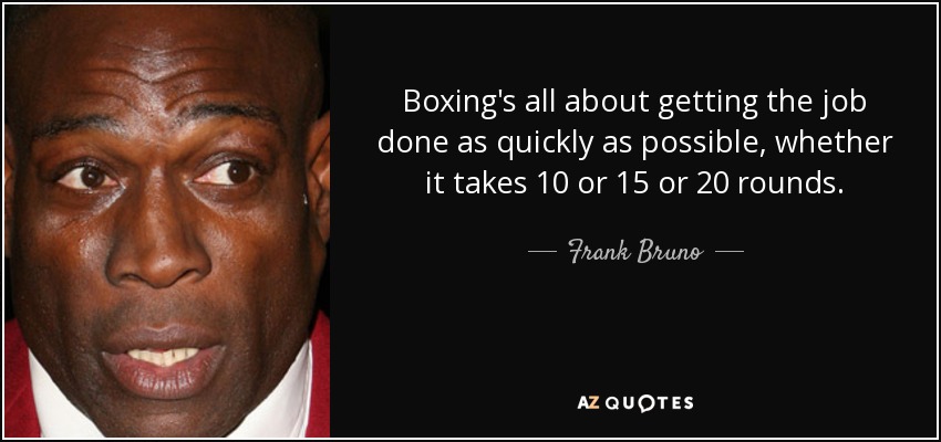 Boxing's all about getting the job done as quickly as possible, whether it takes 10 or 15 or 20 rounds. - Frank Bruno