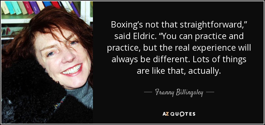 Boxing’s not that straightforward,” said Eldric. “You can practice and practice, but the real experience will always be different. Lots of things are like that, actually. - Franny Billingsley